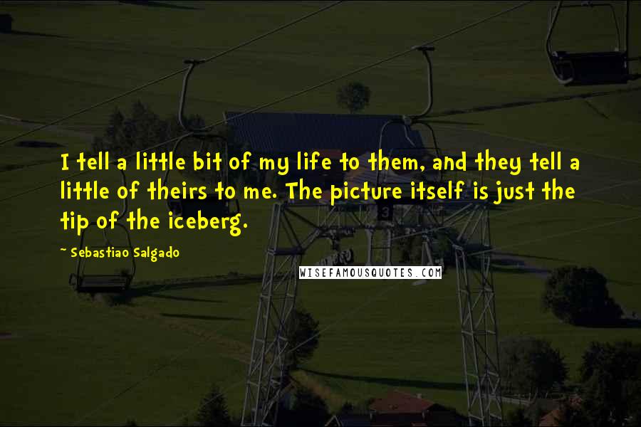 Sebastiao Salgado quotes: I tell a little bit of my life to them, and they tell a little of theirs to me. The picture itself is just the tip of the iceberg.