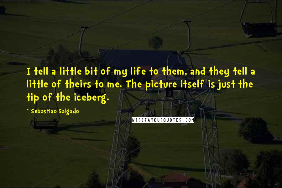 Sebastiao Salgado quotes: I tell a little bit of my life to them, and they tell a little of theirs to me. The picture itself is just the tip of the iceberg. Sebastiao Salgado quotes: I tell a little bit of my life to them, and they tell a little of theirs to me. The picture itself is just the tip of the iceberg.