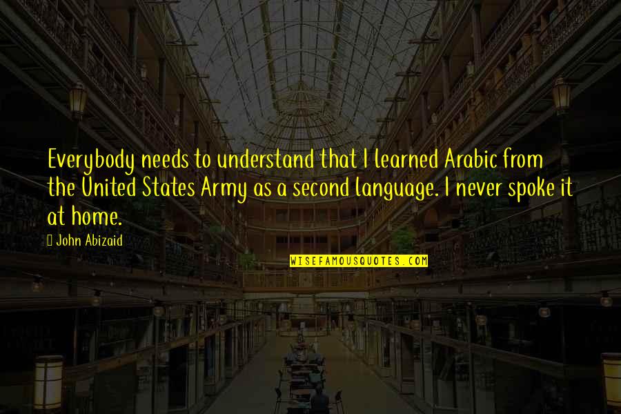 Second Home Quotes By John Abizaid: Everybody needs to understand that I learned Arabic