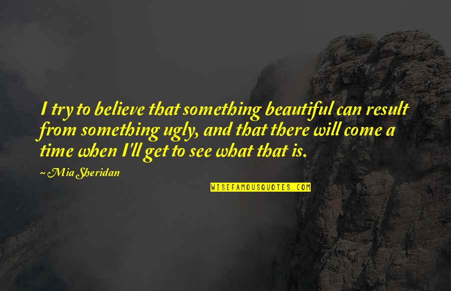 See To Believe Quotes By Mia Sheridan: I try to believe that something beautiful can