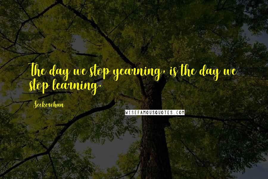 Seekerohan quotes: The day we stop yearning, is the day we stop learning.