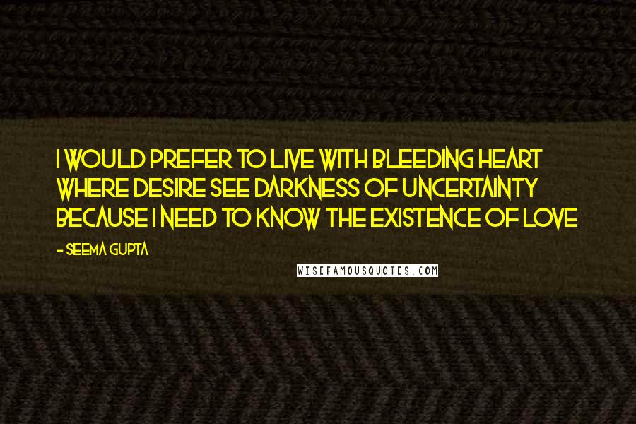 Seema Gupta quotes: I would prefer to live with bleeding heart where desire see darkness of uncertainty because I need to know the existence of love