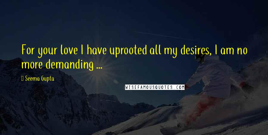 Seema Gupta quotes: For your love I have uprooted all my desires, I am no more demanding ...