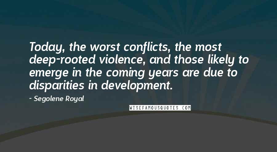Segolene Royal quotes: Today, the worst conflicts, the most deep-rooted violence, and those likely to emerge in the coming years are due to disparities in development.