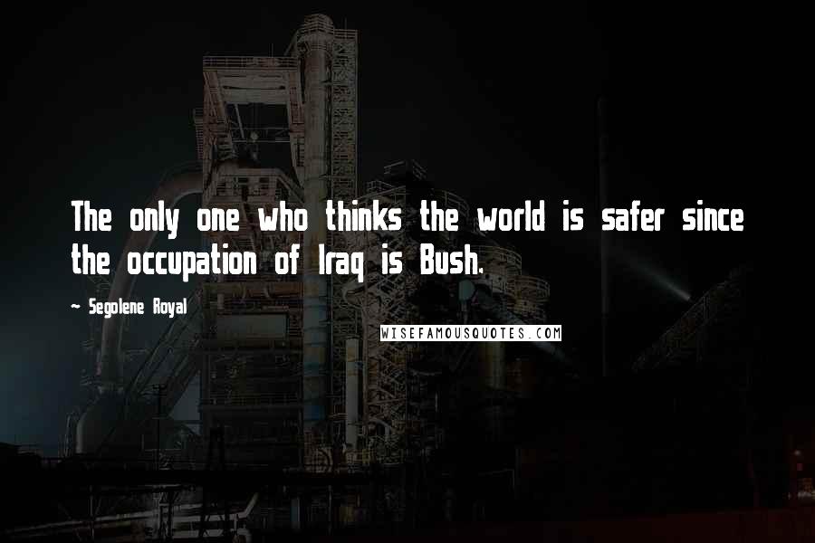 Segolene Royal quotes: The only one who thinks the world is safer since the occupation of Iraq is Bush.