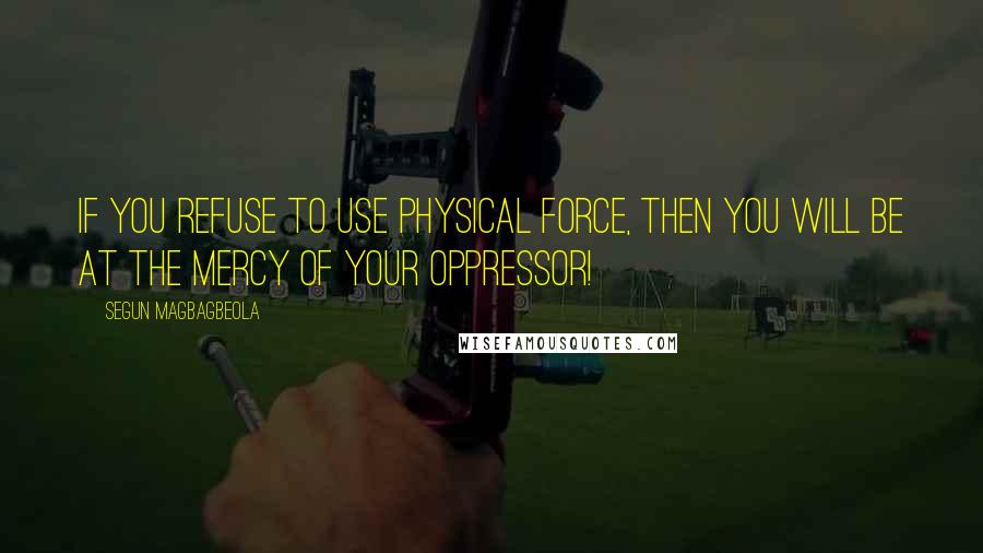 Segun Magbagbeola quotes: If you refuse to use physical force, then you will be at the mercy of your oppressor!