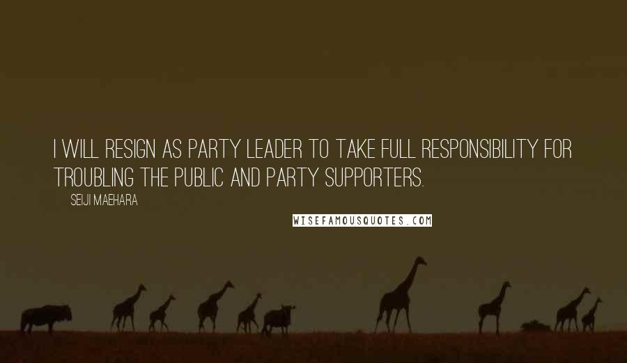Seiji Maehara quotes: I will resign as party leader to take full responsibility for troubling the public and party supporters. Seiji Maehara quotes: I will resign as party leader to take full responsibility for troubling the public and party supporters.