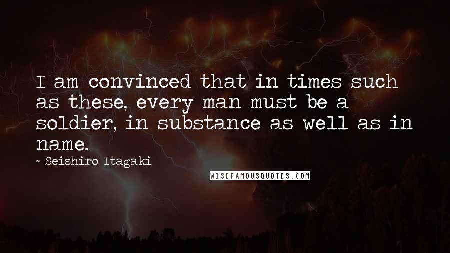 Seishiro Itagaki quotes: I am convinced that in times such as these, every man must be a soldier, in substance as well as in name.