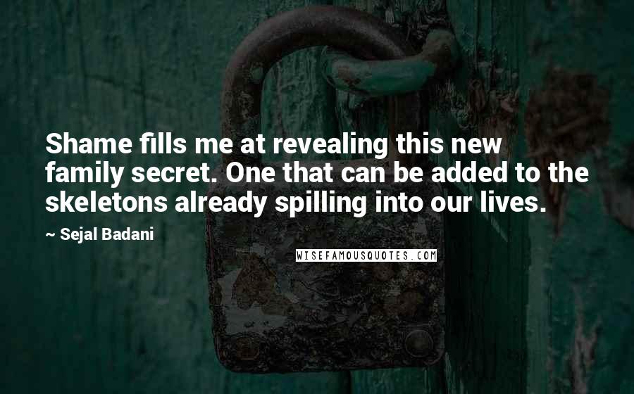 Sejal Badani quotes: Shame fills me at revealing this new family secret. One that can be added to the skeletons already spilling into our lives. Sejal Badani quotes: Shame fills me at revealing this new family secret. One that can be added to the skeletons already spilling into our lives.
