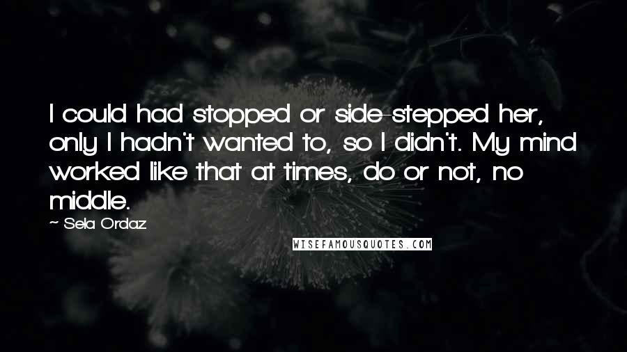 Sela Ordaz quotes: I could had stopped or side-stepped her, only I hadn't wanted to, so I didn't. My mind worked like that at times, do or not, no middle. Sela Ordaz quotes: I could had stopped or side-stepped her, only I hadn't wanted to, so I didn't. My mind worked like that at times, do or not, no middle.