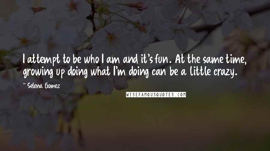 Selena Gomez quotes: I attempt to be who I am and it's fun. At the same time, growing up doing what I'm doing can be a little crazy.