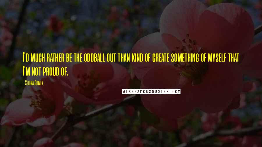 Selena Gomez quotes: I'd much rather be the oddball out than kind of create something of myself that I'm not proud of.