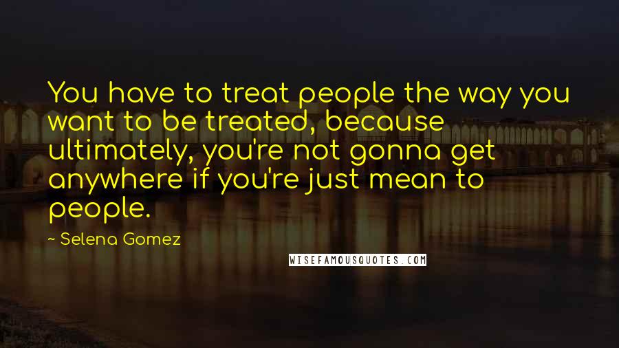 Selena Gomez quotes: You have to treat people the way you want to be treated, because ultimately, you're not gonna get anywhere if you're just mean to people.
