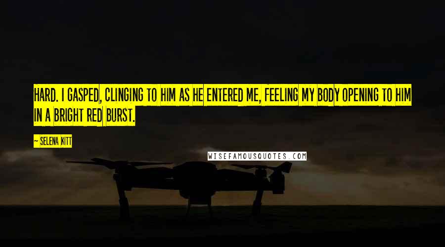 Selena Kitt quotes: Hard. I gasped, clinging to him as he entered me, feeling my body opening to him in a bright red burst. Selena Kitt quotes: Hard. I gasped, clinging to him as he entered me, feeling my body opening to him in a bright red burst.