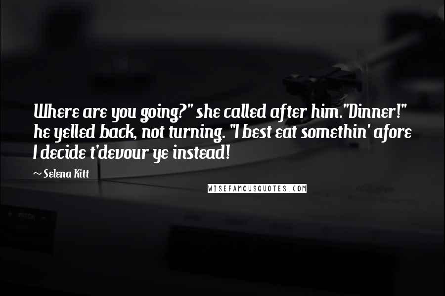 Selena Kitt quotes: Where are you going?" she called after him."Dinner!" he yelled back, not turning. "I best eat somethin' afore I decide t'devour ye instead! Selena Kitt quotes: Where are you going?" she called after him."Dinner!" he yelled back, not turning. "I best eat somethin' afore I decide t'devour ye instead!
