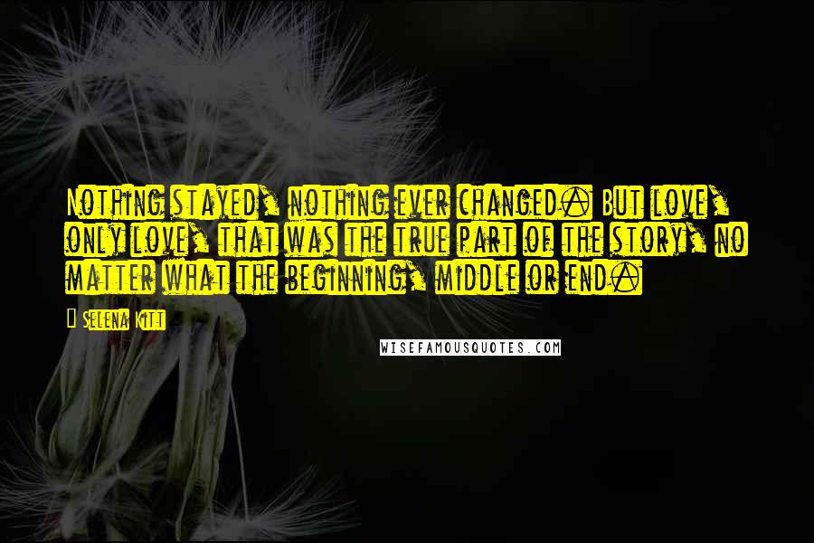 Selena Kitt quotes: Nothing stayed, nothing ever changed. But love, only love, that was the true part of the story, no matter what the beginning, middle or end.