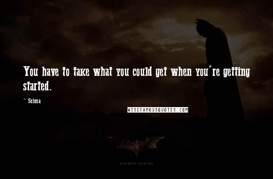 Selena quotes: You have to take what you could get when you're getting started.