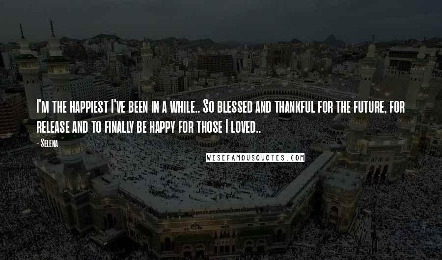 Selena quotes: I'm the happiest I've been in a while.. So blessed and thankful for the future, for release and to finally be happy for those I loved.. Selena quotes: I'm the happiest I've been in a while.. So blessed and thankful for the future, for release and to finally be happy for those I loved..
