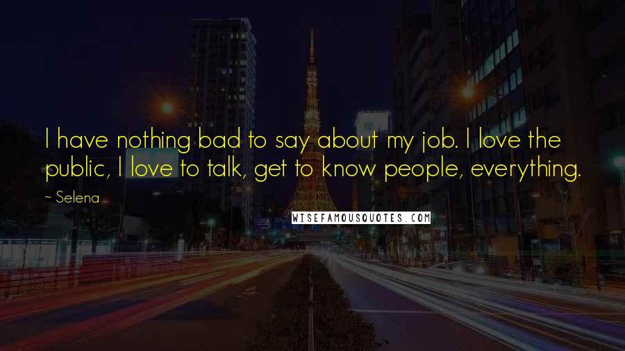 Selena quotes: I have nothing bad to say about my job. I love the public, I love to talk, get to know people, everything. Selena quotes: I have nothing bad to say about my job. I love the public, I love to talk, get to know people, everything.