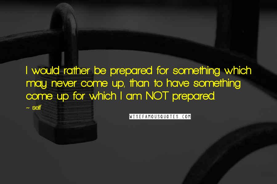 Self quotes: I would rather be prepared for something which may never come up, than to have something come up for which I am NOT prepared. Self quotes: I would rather be prepared for something which may never come up, than to have something come up for which I am NOT prepared.
