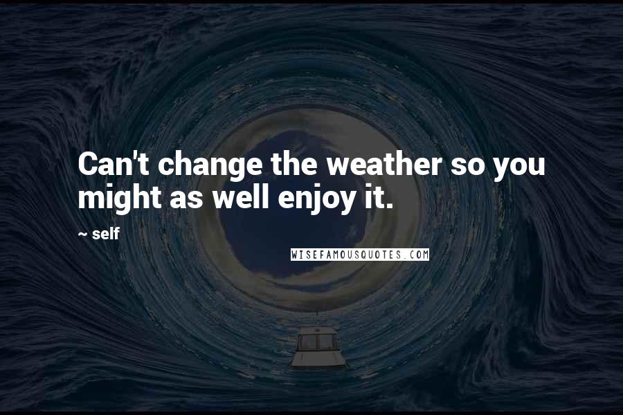 Self quotes: Can't change the weather so you might as well enjoy it.