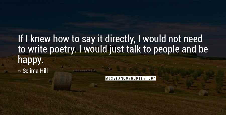 Selima Hill quotes: If I knew how to say it directly, I would not need to write poetry. I would just talk to people and be happy.