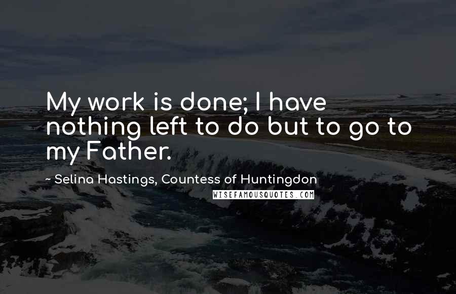 Selina Hastings, Countess Of Huntingdon quotes: My work is done; I have nothing left to do but to go to my Father.