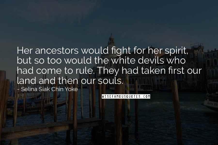 Selina Siak Chin Yoke quotes: Her ancestors would fight for her spirit, but so too would the white devils who had come to rule. They had taken first our land and then our souls. Selina Siak Chin Yoke quotes: Her ancestors would fight for her spirit, but so too would the white devils who had come to rule. They had taken first our land and then our souls.