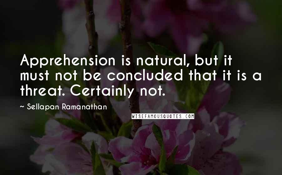 Sellapan Ramanathan quotes: Apprehension is natural, but it must not be concluded that it is a threat. Certainly not.