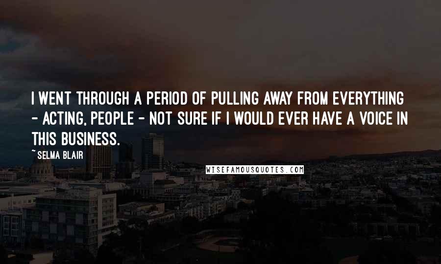 Selma Blair quotes: I went through a period of pulling away from everything - acting, people - not sure if I would ever have a voice in this business.