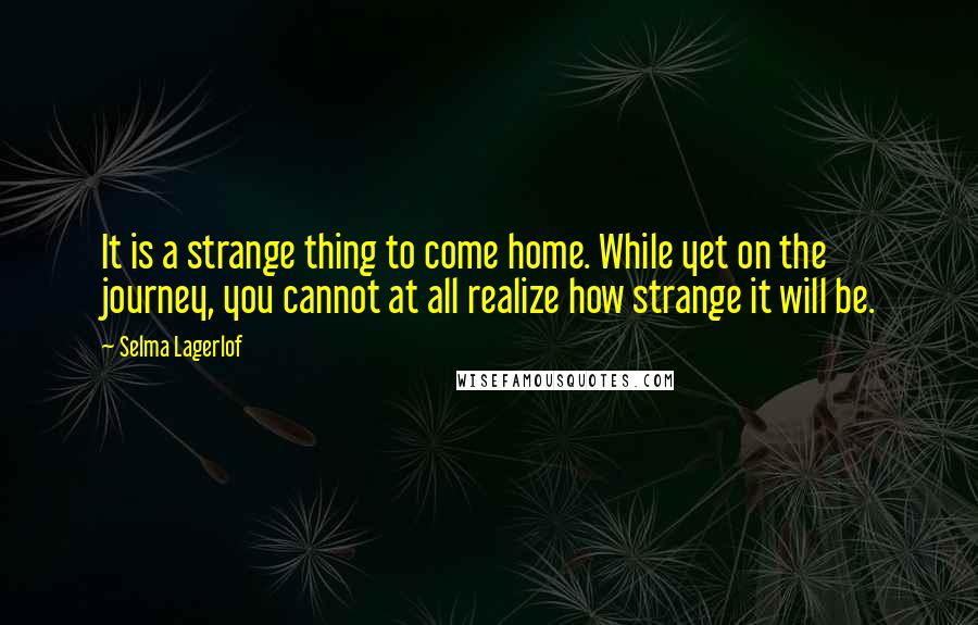 Selma Lagerlof quotes: It is a strange thing to come home. While yet on the journey, you cannot at all realize how strange it will be. Selma Lagerlof quotes: It is a strange thing to come home. While yet on the journey, you cannot at all realize how strange it will be.