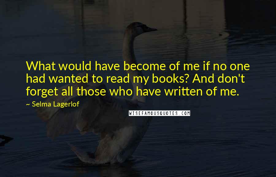 Selma Lagerlof quotes: What would have become of me if no one had wanted to read my books? And don't forget all those who have written of me. Selma Lagerlof quotes: What would have become of me if no one had wanted to read my books? And don't forget all those who have written of me.