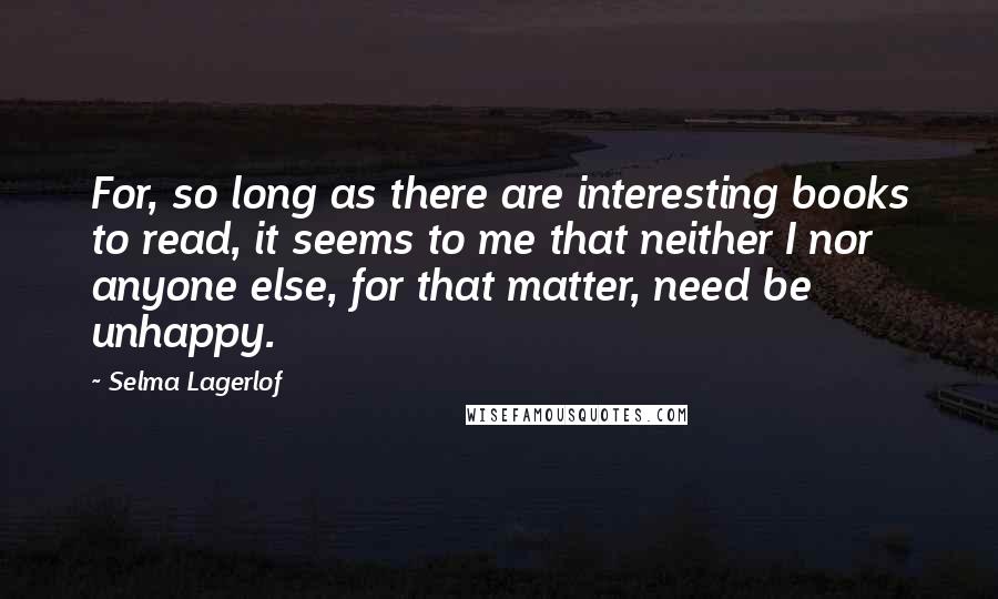 Selma Lagerlof quotes: For, so long as there are interesting books to read, it seems to me that neither I nor anyone else, for that matter, need be unhappy. Selma Lagerlof quotes: For, so long as there are interesting books to read, it seems to me that neither I nor anyone else, for that matter, need be unhappy.