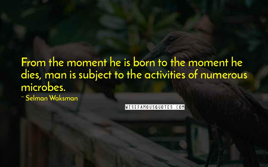 Selman Waksman quotes: From the moment he is born to the moment he dies, man is subject to the activities of numerous microbes.