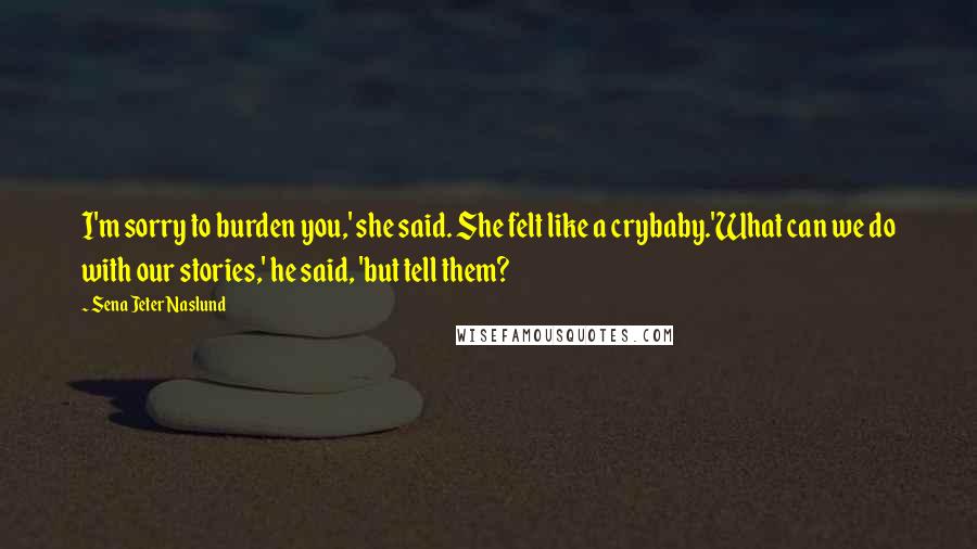 Sena Jeter Naslund quotes: I'm sorry to burden you,' she said. She felt like a crybaby.'What can we do with our stories,' he said, 'but tell them? Sena Jeter Naslund quotes: I'm sorry to burden you,' she said. She felt like a crybaby.'What can we do with our stories,' he said, 'but tell them?