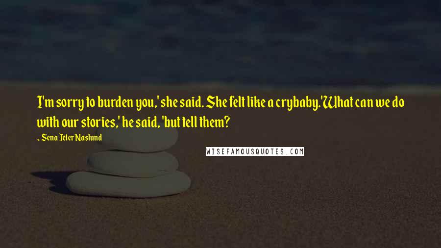 Sena Jeter Naslund quotes: I'm sorry to burden you,' she said. She felt like a crybaby.'What can we do with our stories,' he said, 'but tell them?