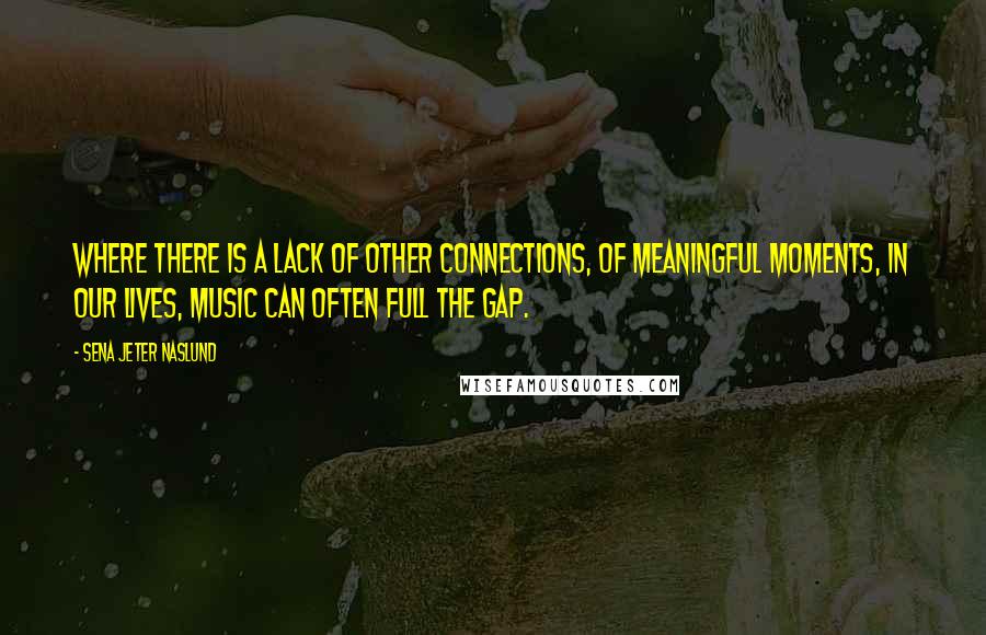 Sena Jeter Naslund quotes: Where there is a lack of other connections, of meaningful moments, in our lives, music can often full the gap. Sena Jeter Naslund quotes: Where there is a lack of other connections, of meaningful moments, in our lives, music can often full the gap.