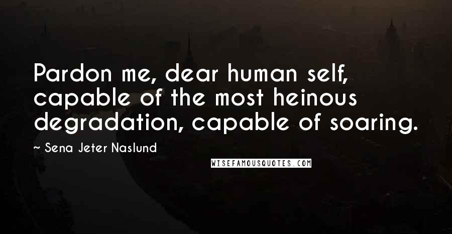 Sena Jeter Naslund quotes: Pardon me, dear human self, capable of the most heinous degradation, capable of soaring.