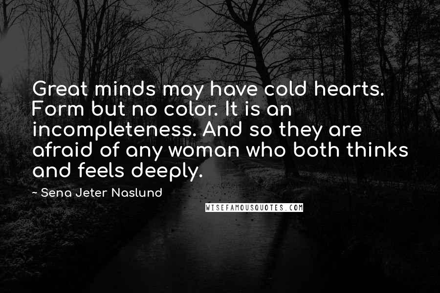 Sena Jeter Naslund quotes: Great minds may have cold hearts. Form but no color. It is an incompleteness. And so they are afraid of any woman who both thinks and feels deeply.