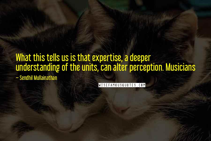 Sendhil Mullainathan quotes: What this tells us is that expertise, a deeper understanding of the units, can alter perception. Musicians