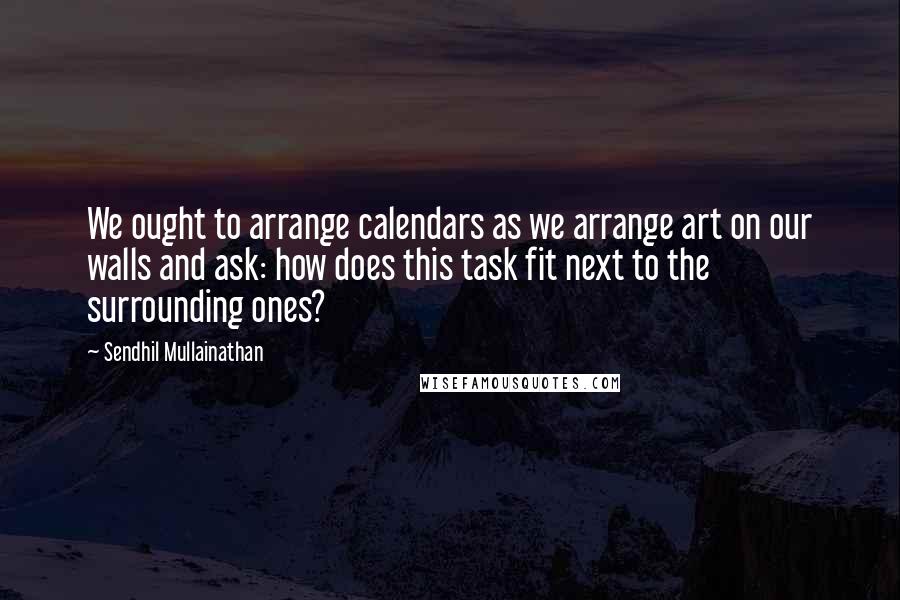 Sendhil Mullainathan quotes: We ought to arrange calendars as we arrange art on our walls and ask: how does this task fit next to the surrounding ones?