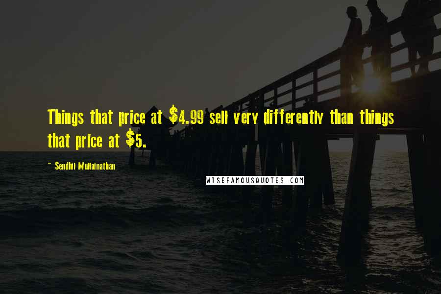 Sendhil Mullainathan quotes: Things that price at $4.99 sell very differently than things that price at $5.