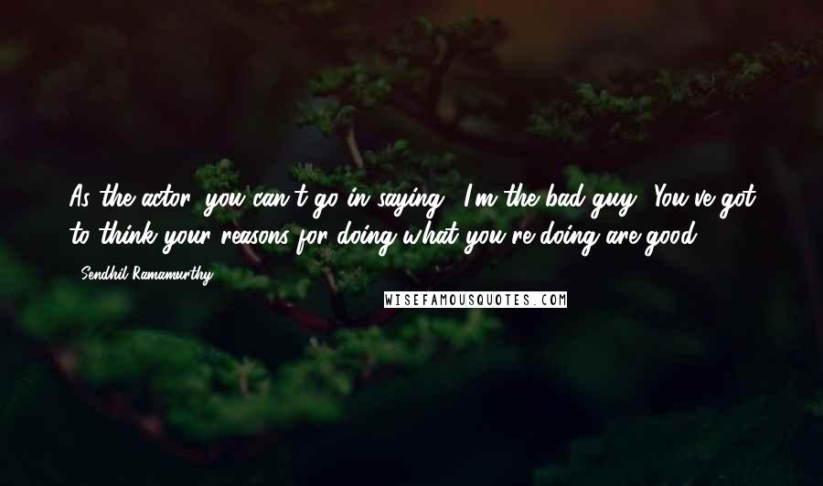 Sendhil Ramamurthy quotes: As the actor, you can't go in saying, 'I'm the bad guy.' You've got to think your reasons for doing what you're doing are good. Sendhil Ramamurthy quotes: As the actor, you can't go in saying, 'I'm the bad guy.' You've got to think your reasons for doing what you're doing are good.