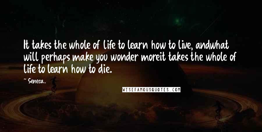 Seneca. quotes: It takes the whole of life to learn how to live, andwhat will perhaps make you wonder moreit takes the whole of life to learn how to die.