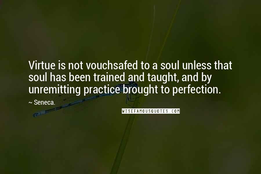 Seneca. quotes: Virtue is not vouchsafed to a soul unless that soul has been trained and taught, and by unremitting practice brought to perfection. Seneca. quotes: Virtue is not vouchsafed to a soul unless that soul has been trained and taught, and by unremitting practice brought to perfection.