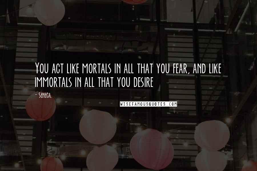 Seneca. quotes: You act like mortals in all that you fear, and like immortals in all that you desire