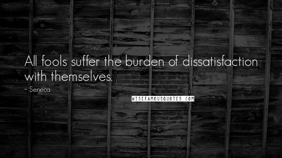 Seneca. quotes: All fools suffer the burden of dissatisfaction with themselves.