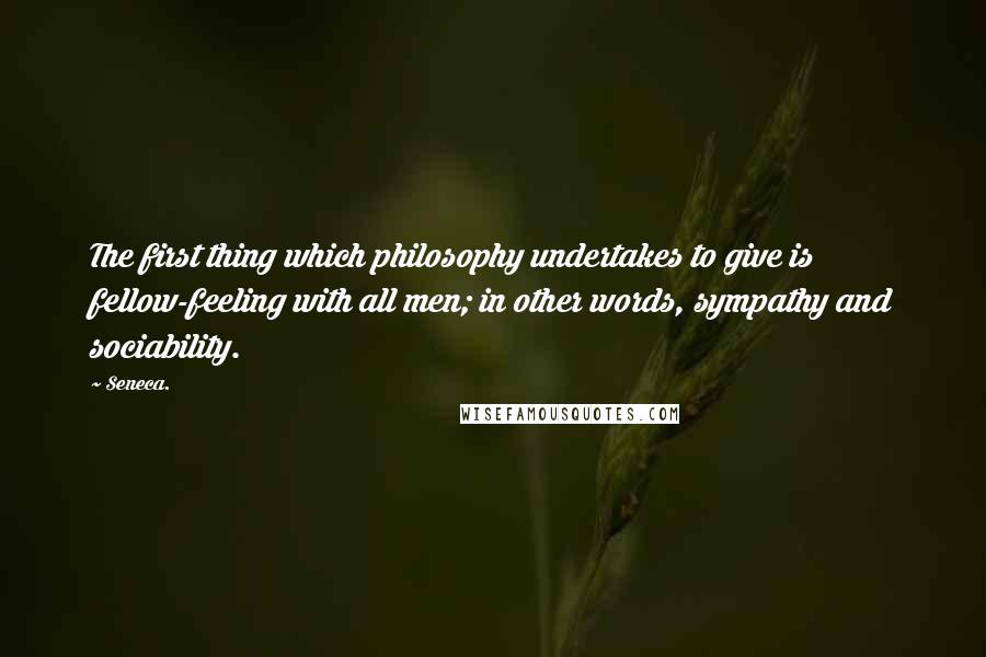 Seneca. quotes: The first thing which philosophy undertakes to give is fellow-feeling with all men; in other words, sympathy and sociability.
