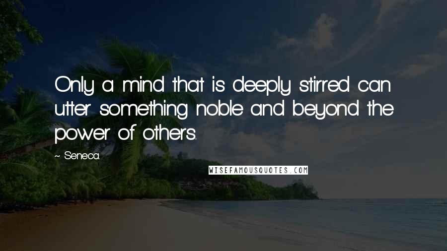 Seneca. quotes: Only a mind that is deeply stirred can utter something noble and beyond the power of others.