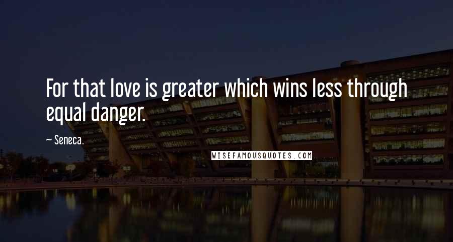 Seneca. quotes: For that love is greater which wins less through equal danger.